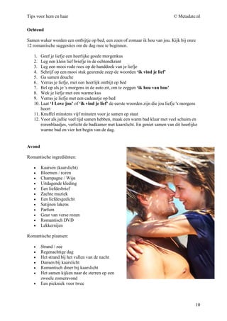 Tips voor hem en haar                                                           © Metadate.nl

Ochtend

Samen waker worden een ontbijtje op bed, een zoen of zomaar ik hou van jou. Kijk bij onze
12 romantische suggesties om de dag mee te beginnen.

   1. Geef je liefje een heerlijke goede morgenkus
   2. Leg een klein lief briefje in de ochtendkrant
   3. Leg een mooi rode roos op de handdoek van je liefje
   4. Schrijf op een mooi stuk geurende zeep de woorden ‘ik vind je lief’
   5. Ga samen douche
   6. Verras je liefje, met een heerlijk ontbijt op bed
   7. Bel op als je 's morgens in de auto zit, om te zeggen ‘ik hou van hou’
   8. Wek je liefje met een warme kus
   9. Verras je liefje met een cadeautje op bed
   10. Laat ‘I Love jou’ of ‘ik vind je lief’ de eerste woorden zijn die jou liefje 's morgens
       hoort
   11. Knuffel minstens vijf minuten voor je samen op staat
   12. Voor als jullie veel tijd samen hebben, maak een warm bad klaar met veel schuim en
       rozenblaadjes, verlicht de badkamer met kaarslicht. En geniet samen van dit heerlijke
       warme bad en vier het begin van de dag.


Avond

Romantische ingrediënten:

   •    Kaarsen (kaarslicht)
   •    Bloemen / rozen
   •    Champagne / Wijn
   •    Uitdagende kleding
   •    Een liefdesbrief
   •    Zachte muziek
   •    Een liefdesgedicht
   •    Satijnen lakens
   •    Parfum
   •    Geur van verse rozen
   •    Romantisch DVD
   •    Lekkernijen

Romantische plaatsen:

   •    Strand / zee
   •    Regenachtige dag
   •    Het strand bij het vallen van de nacht
   •    Dansen bij kaarslicht
   •    Romantisch diner bij kaarslicht
   •    Het samen kijken naar de sterren op een
        zwoele zomeravond
   •    Een picknick voor twee



                                                                                             10
 