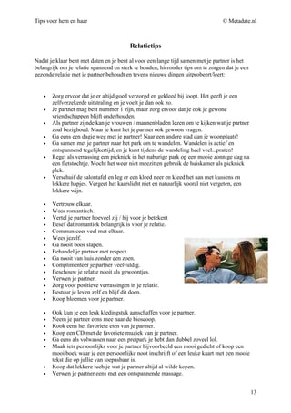Tips voor hem en haar                                                           © Metadate.nl



                                         Relatietips

Nadat je klaar bent met daten en je bent al voor een lange tijd samen met je partner is het
belangrijk om je relatie spannend en sterk te houden, hieronder tips om te zorgen dat je een
gezonde relatie met je partner behoudt en tevens nieuwe dingen uitprobeert/leert:


   •   Zorg ervoor dat je er altijd goed verzorgd en gekleed bij loopt. Het geeft je een
       zelfverzekerde uitstraling en je voelt je dan ook zo.
   •   Je partner mag best nummer 1 zijn, maar zorg ervoor dat je ook je gewone
       vriendschappen blijft onderhouden.
   •   Als partner zijnde kan je vrouwen / mannenbladen lezen om te kijken wat je partner
       zoal bezighoud. Maar je kunt het je partner ook gewoon vragen.
   •   Ga eens een dagje weg met je partner! Naar een andere stad dan je woonplaats!
   •   Ga samen met je partner naar het park om te wandelen. Wandelen is actief en
       ontspannend tegelijkertijd, en je kunt tijdens de wandeling heel veel...praten!
   •   Regel als verrassing een picknick in het naburige park op een mooie zonnige dag na
       een fietstochtje. Mocht het weer niet meezitten gebruik de huiskamer als picknick
       plek.
   •   Verschuif de salontafel en leg er een kleed neer en kleed het aan met kussens en
       lekkere hapjes. Vergeet het kaarslicht niet en natuurlijk vooral niet vergeten, een
       lekkere wijn.

   •   Vertrouw elkaar.
   •   Wees romantisch.
   •   Vertel je partner hoeveel zij / hij voor je betekent
   •   Besef dat romantiek belangrijk is voor je relatie.
   •   Communiceer veel met elkaar.
   •   Wees jezelf.
   •   Ga nooit boos slapen.
   •   Behandel je partner met respect.
   •   Ga nooit van huis zonder een zoen.
   •   Complimenteer je partner veelvuldig.
   •   Beschouw je relatie nooit als gewoontjes.
   •   Verwen je partner.
   •   Zorg voor positieve verrassingen in je relatie.
   •   Bestuur je leven zelf en blijf dit doen.
   •   Koop bloemen voor je partner.

   •   Ook kun je een leuk kledingstuk aanschaffen voor je partner.
   •   Neem je partner eens mee naar de bioscoop.
   •   Kook eens het favoriete eten van je partner.
   •   Koop een CD met de favoriete muziek van je partner.
   •   Ga eens als volwassen naar een pretpark je hebt dan dubbel zoveel lol.
   •   Maak iets persoonlijks voor je partner bijvoorbeeld een mooi gedicht of koop een
       mooi boek waar je een persoonlijke noot inschrijft of een leuke kaart met een mooie
       tekst die op jullie van toepasbaar is.
   •   Koop dat lekkere luchtje wat je partner altijd al wilde kopen.
   •   Verwen je partner eens met een ontspannende massage.


                                                                                               13
 