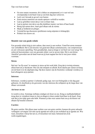 Tips voor hem en haar                                                            © Metadate.nl


   •     Ga eens samen zwemmen, dit is lekker en ontspannend, er is vast wel een
         zwemparadijs in de buurt waar je een hele dag kan vertoeven.
   •     Lach veel, bewaak je gevoel voor humor.
   •     Zoek nieuwe manieren om steeds opnieuw verliefd te worden.
   •     Laat je geliefden weten dat je voor ze klaar staat.
   •     Laat je partner zien dat je op elke denkbare manier van hem of haar houdt.
   •     Breng tijd samen door, maar geef elkaar ook de ruimte.
   •     Maak je liefdesleven pittiger.
   •     Vermijd hevige discussies (problemen rustig uitpraten is belangrijk).
   •     Probeer iets nieuws uit.


Sleutels voor een goede relatie

Een gezonde relatie krijg je niet cadeau, daar moet je aan werken. Vanaf het eerste moment
van verliefdheid. Het is een kwestie van goed met elkaar communiceren, van compromissen
en een volwassen opstelling. Niet gemakkelijk, maar je krijgt er wel heel wat voor terug! We
zetten de basissteentjes voor een gezonde relatie voor je op een rijtje. Het is een kleine
'checklist' geworden aan de hand waarvan jij kunt nagaan hoe het er met jouw relatie
voorstaat.

Stress

Stel een “no fly-zone“ in wanneer je stress op het werk hebt. Zorg dat je twintig minuten
alleen bent als je thuiskomt. Doe iets dat ontspant en afleidt. Kom daarna pas samen en klaag
om de beurt over de afgelopen dag. Op deze manier zijn de frustraties verdampt voordat je ze
kunt afreageren op je partner.

Interesse

Informeer, voordat je partner s’ochtends gedag zegt, wat voor belangrijks er die dag gaat
gebeuren. Zo doorbreek je de gewoonte van des interesse die echtparen op de lange duur van
elkaar vervreemdt.

Als broer en zus

Je wordt te close. Sommige stelletjes eindigen als broer en zus. Krijg je onafhankelijkheid
terug door je vriend(en) innen te zien en dingen te doen zonder hem/haar in de buurt. Zorg
ook dat je een tijdje geen seks hebt. Wanneer je dan weer samen bent zou je de kleren van
elkaars lijf moeten scheuren.

Carrière

De grote carrière. Het alleen maar werken voor een grote carrière, kunnen die grote seksuele
verlangens vervangen! Zet seks op de agenda net zoals je een werkdoel op je agenda zet. Wie
weet, misschien vind je het net zo, of misschien wel meer, belonend als al de
werkvergaderingen.




                                                                                              14
 
