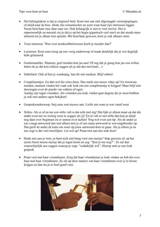 Tips voor hem en haar                                                                  © Metadate.nl


•   Het belangrijkste is dat je origineel bent. Kom niet aan met afgezaagde versierpogingen,
    of altijd naar de bios. Denk iets romantischer en weet waar haar/zijn interesses liggen.
    Neem hem/haar mee daar naar toe. Ook belangrijk is niet te veel sms'en. Het is
    onpersoonlijk en meestal zie je dat je op het begin gigantisch veel sms't en dat steeds meer
    afneemt tot je elkaar niet spreekt. Bel hem/haar gewoon, hoor je ook elkaars stem.

•   Toon interesse: 'Wat voor teenknobbelzweren heeft je moeder dan?'

•   Luisteren: Kom eens terug op een vorig onderwerp of maak duidelijk dat je wel degelijk
    hebt geluisterd.

•   Gentlemanlike: Mannen; geef meiden hun jas aan! Of zeg dat je graag hun jas zou willen
    halen als je dat kon (alleen zeggen als je dat dus niet kunt... )

•   Subtiliteit: Ook al ben je wanhopig, laat dit niet merken. Blijf subtiel.

•   Complimentjes: En dan wel die ertoe doen. Dus merk een nieuw rokje op! En trouwens
    meiden, mannen vinden het vaak ook leuk om een complimentje te krijgen! Maar blijf niet
    doorzagen over de pracht van sokken of ogen.
    Aardig zijn tegen vrienden: Als vrienden jou leuk vinden gaat degene die je moet hebben
    je ook met andere ogen bekijken!

•   Gespreksonderwerp: Snij eens wat nieuws aan. Liefst iets waar je wat vanaf weet.

•   Stiltes: Als er af en toe een stilte valt is dat echt niet erg! Dat lijkt er alleen maar op dat die
    ander even net zo weinig weet te zeggen als jij! En al valt er een stilte dan kan je altijd
    nog daar over beginnen en er samen over lachen! Nog wel even een tip: Als de ander je
    iets vraagt antwoord dan niet alleen met ja of nee maar antwoord er wat uitgebreider op.
    Dat geeft de ander de kans om weer op jouw antwoord door te gaan. Als je alleen ja en
    nee zegt is dat veel moeilijker. Let wel op! Praat niet aan één stuk door!

•   Denk niet aan je trots, je bent toch niet bang voor een meisje? Stap gewoon af, op het
    eerste beste mooie meisje dat je tegen komt en zeg: “Ken je me nog?”. Ze zal dan
    waarschijnlijk nee zeggen waarop je zegt: “zodadelijk wel”. Hierop start je een leuk
    gesprek.

•   Praat veel met haar vriendinnen. Zorg dat haar vriendinnen je leuk vinden en heb het over
    haar met haar vriendinnen. Ze zal op deze manier van haar vriendinnen over je te horen
    krijgen en dan sta je er heel goed voor.




                                                                                                     3
 