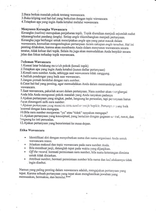 i-

 2.Bacaberkab masalah pokok tentang wawancara
 3.Buka kliping soal hal-hal yang berkaitan dengan topic rvawancara                    .

 4.letapkan ap€ yang ingin Anda ketahuimelalui wawancara

  Menyusun Kerangka Waryancara
  Kerangka (outline) merupakan penjabaran topili. Topik diuraikan menjaCi sejumlah sudut
  tekanarrg/sudut pandang (gngle). Setiap angle dikembangkan rnenjadi pertalyaan.
  Kcrangka juga berfungsi untuk menciptakan angle apa yang patut niasuk daiam
  wawancara, kcrnudian nrengembagkarr pertanyaan daiam cakupan anglc terscbut. I{al ini
  penting dilakukan, karena akan membantu Anaa dalam men)llsun wawancara secara
  teratur, tidak keluar dari topik. Selain itu juga akan memudahkan Anda beqpikir secara
 jelas dan fokub terhadap topik w4wancara.
                                                .



 ?tdoman Wan'ancara
 l.l(uasai latar bclakang ili:srririh pokok (kenali topik)
 2. fetapkan apa yang ingin Anda ketahui (susun daflar pertanl,aan)
3-Kenali nara sumber Anda, sehingga saat waw:incara tidak canggung.
4.Jadilah pendengar yzurg baik saat wawancarer.
5.Jangan pemah berdcbat dengan nara sunrber.
6.Catat hal-hal yang penting, agtr memudahkan Anda dalam mentransluip l,asil
 '.vrlwancara
7.S9t wawancara, pakailah acuan dalam pertanl'aan. Nara sumber akan,.:.icr.ghargai
,a-nda  bila Anda mcnguasai pokok masalah yang Anda tanyakan padanya.
:3'Aiukan pertarryaan yang singkat, padat, langsung ke persoalan,tapi perirrn.yaan
                                                                                                    harus
'.{apat dimengerti oelh nara sumber.
t;.Ajukan peitiini'aan j'ailr iri€irii;itc.i;iic. t;u;pl :tni,!!i l-repil:ir.
                                                        e:
be:r31ys1dengan kata mengapa.
                                                              i               Perrar,3.,:.,r l ang baik
                                                                                      -

 l0.Bila nara sunber menjawall "ya" atau "tidak" tanyakan mengapa?
J i.Ajukanpertanyaan 1'ang kottseptual, yang bertaiian Cengan gagasan sr,',L.a!, runut,.da1
!::ngsuirg ke inti persoalan.
l2.Ajukan pertanyaan I'ang berorientasi ke masa depan.

Iitika ran'ancara

         Identifikasi diri dengan menyebutkan nama dan nanra organisasi An,la untuk
          wawancara resnri.
    a    Jelaskan rnaksud dan topic wawancara pada nara sumber Anda.
    a    Bila mernbuat janji, datanglah tepat pada waktu yang dijanjikan.
    a    Off the record, hormati pemrintaan nara sumber. bila suatu keterangan diminra
         untuk tidak disiarkan.
         Attribusi suntber, hormati pennintaan sumber bila nanra dan ked,-rdukannva ridak
         ingin disebut.

Namun yang paling penting dalam wawancara adalah, mengajukan perLanyaan yalg
tepat. Karena sebuah pertanyaan yang tepat akan menghasilkan jar,l,iban yang
nrcnruaskan, bcn:rakna. dan bcmilai.** *
 
