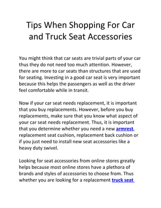 Tips When Shopping For Car
    and Truck Seat Accessories

You might think that car seats are trivial parts of your car
thus they do not need too much attention. However,
there are more to car seats than structures that are used
for seating. Investing in a good car seat is very important
because this helps the passengers as well as the driver
feel comfortable while in transit.

Now if your car seat needs replacement, it is important
that you buy replacements. However, before you buy
replacements, make sure that you know what aspect of
your car seat needs replacement. Thus, it is important
that you determine whether you need a new armrest,
replacement seat cushion, replacement back cushion or
if you just need to install new seat accessories like a
heavy duty swivel.

Looking for seat accessories from online stores greatly
helps because most online stores have a plethora of
brands and styles of accessories to choose from. Thus
whether you are looking for a replacement truck seat
 