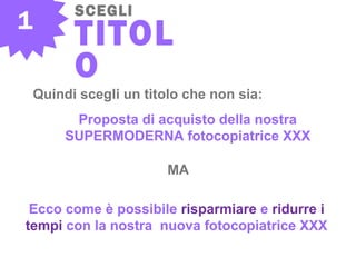 1
SCEGLI
TITOL
O
Quindi scegli un titolo che non sia:
Proposta di acquisto della nostra
SUPERMODERNA fotocopiatrice XXX
MA
Ecco come è possibile risparmiare e ridurre i
tempi con la nostra nuova fotocopiatrice XXX
 