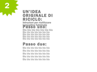 2
UN’IDEA
ORIGINALE DI
RICICLO:
Istruzioni per riutilizzare
lampadine fulminate
Passo uno:
Bla bla bla bla bla bla bla
Bla bla bla bla bla bla bla
Bla bla bla bla bla bla bla
Bla bla bla bla bla bla bla
Bla bla bla bla bla bla bla
Passo due:
Bla bla bla bla bla bla bla
Bla bla bla bla bla bla bla
Bla bla bla bla bla bla bla
Bla bla bla bla bla bla bla
Bla bla bla bla bla bla bla
 
