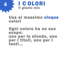 4 I C OLORI
Il giusto mix
Usa al massimo cinque
colori
Ogni colore ha un suo
scopo:
uno per lo sfondo, uno
per i titoli, uno per i
testi...
 