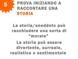 PROVA INIZIANDO A
RACCONTARE UNA
STORIA
5
La storia/aneddoto può
racchiudere una sorta di
“morale”
La storia può essere
divertente, surreale,
realistica o sentimentale  
 