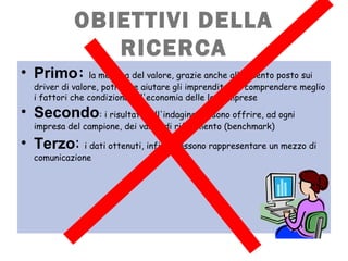 OBIETTIVI DELLA
RICERCA
• Primo: la metrica del valore, grazie anche all'accento posto sui
driver di valore, potrebbe aiutare gli imprenditori a comprendere meglio
i fattori che condizionano l'economia delle loro imprese
• Secondo: i risultati dell'indagine possono offrire, ad ogni
impresa del campione, dei valori di riferimento (benchmark) 
• Terzo: i dati ottenuti, infine, possono rappresentare un mezzo di
comunicazione
 