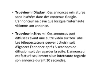 •  Trueview	InDisplay	:	Ces	annonces	miniatures	
sont	insérées	dans	des	contenus	Google.	
L’annonceur	ne	paye	que	lorsque	l’internaute	
visionne	son	annonce.	
•  Trueview	InStream	:	Ces	annonces	sont	
diffusées	avant	une	autre	vidéo	sur	YouTube.	
Les	téléspectateurs	peuvent	choisir	soit	
d’ignorer	l’annonce	après	5	secondes	de	
diffusion	soit	de	regarder	la	suite.	L’annonceur	
est	facturé	seulement	si	un	internaute	regarde	
son	annonce	durant	30	secondes.	
 
