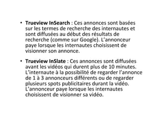 •  Trueview	InSearch	:	Ces	annonces	sont	basées	
sur	les	termes	de	recherche	des	internautes	et	
sont	diffusées	au	début	des	résultats	de	
recherche	(comme	sur	Google).	L’annonceur	
paye	lorsque	les	internautes	choisissent	de	
visionner	son	annonce.	
•  Trueview	InSlate	:	Ces	annonces	sont	diffusées	
avant	les	vidéos	qui	durent	plus	de	10	minutes.	
L’internaute	à	la	possibilité	de	regarder	l’annonce	
de	1	à	3	annonceurs	différents	ou	de	regarder	
plusieurs	spots	publicitaires	durant	la	vidéo.	
L’annonceur	paye	lorsque	les	internautes	
choisissent	de	visionner	sa	vidéo.	
 