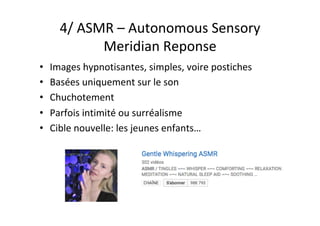 4/	ASMR	–	Autonomous	Sensory	
Meridian	Reponse	
•  Images	hypnotisantes,	simples,	voire	postiches	
•  Basées	uniquement	sur	le	son	
•  Chuchotement	
•  Parfois	intimité	ou	surréalisme	
•  Cible	nouvelle:	les	jeunes	enfants…	
 