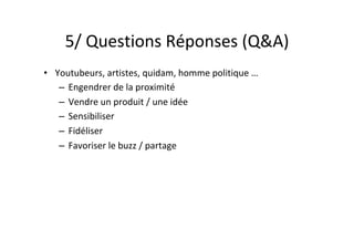 5/	Questions	Réponses	(Q&A)	
•  Youtubeurs,	artistes,	quidam,	homme	politique	…	
–  Engendrer	de	la	proximité	
–  Vendre	un	produit	/	une	idée	
–  Sensibiliser	
–  Fidéliser	
–  Favoriser	le	buzz	/	partage	
 