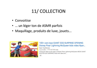 11/	COLLECTION	
•  Convoitise	
•  …	un	léger	ton	de	ASMR	parfois	
•  Maquillage,	produits	de	luxe,	jouets...	
 