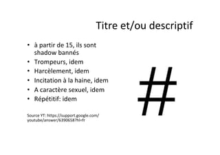 •  à	partir	de	15,	ils	sont	
shadow	bannés	
•  Trompeurs,	idem	
•  Harcèlement,	idem	
•  Incitation	à	la	haine,	idem	
•  A	caractère	sexuel,	idem	
•  Répétitif:	idem	
Source	YT:	https://support.google.com/
youtube/answer/6390658?hl=fr	
Titre	et/ou	descriptif	
 