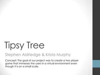 Tipsy Tree
Stephen Aldriedge & Krista Murphy
Concept: The goal of our project was to create a two player
game that immerses the users in a virtual environment even
though it is on a small scale.
 