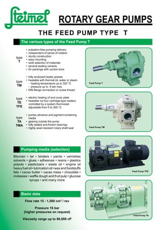 ROTARY GEAR PUMPS
THE FEED PUMP TypE T
type
T
•	 pulsation-free pumping delivery
•	 independent of sense of rotation
•	 sturdy construction
•	 easy mounting
•	 wide selection of materials
•	 several sealing variants
•	 for packings with suction bore
type
TM
•	 fully enclosed heater jackets
•	 heatable with thermal oil, water or steam
	 ◦	 heating temperature up to 320 °C
	 ◦	 pressure up to  8 bar max.
•	 DIN flange connection or screw thread
type
TE
TFE
•	 electric heating of end cover plate
•	 heatable via four cartridge-type heaters
	 controlled by a system thermostat
	 adjustable from 0 to 300 °C
type
TA
TMA
•	 pumps abrasive and pigment-containing
media
•	 gearing outside the pump
•	 fully sealed anti-friction bearings
•	 highly wear-resistant rotary shaft seal
The various types of the Feed Pump T
Feed Pump T
Feed Pump TM
Feed Pump TFE
Feed Pump TA
Bitumen • tar • binders • paints • varnishes  
solvents • glues • adhesives • resins • plastics	
polyols • plasticizers • waste oil • engine oil	
heavyfueloil•lubricationoil•waxandfoodstuffs
fats • cacao butter • cacao mass • chocolate •
molasses • waffle dough and fruit pulp • glucose	
syrups • and many more
Pumping media (selection)
Flow rate 15 - 1,500 cm³ / rev
Pressure 16 bar
(higher pressures on request)
Viscosity range up to 80,000 cP
Basic data
 
