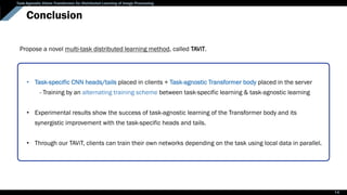 Task-Agnostic Vision Transformer for Distributed Learning of Image Processing
Conclusion
• Task-specific CNN heads/tails placed in clients + Task-agnostic Transformer body placed in the server
- Training by an alternating training scheme between task-specific learning & task-agnostic learning
• Experimental results show the success of task-agnostic learning of the Transformer body and its
synergistic improvement with the task-specific heads and tails.
• Through our TAViT, clients can train their own networks depending on the task using local data in parallel.
Propose a novel multi-task distributed learning method, called TAViT.
14
 