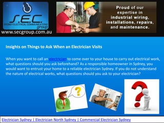 www.secgroup.com.au

  Insights on Things to Ask When an Electrician Visits

  When you want to call an electrician to come over to your house to carry out electrical work,
  what questions should you ask beforehand? As a responsible homeowner in Sydney, you
  would want to entrust your home to a reliable electrician Sydney. If you do not understand
  the nature of electrical works, what questions should you ask to your electrician?




Electrician Sydney | Electrician North Sydney | Commercial Electrician Sydney
 