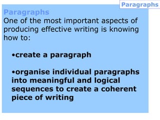 Paragraphs
One of the most important aspects of
producing effective writing is knowing
how to:
•create a paragraph
•organise individual paragraphs
into meaningful and logical
sequences to create a coherent
piece of writing
Paragraphs
 