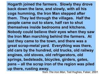 Hogarth joined the farmers. Slowly they drove
back down the lane, and slowly, with all his
cogs humming, the Iron Man stepped after
them. They led through the villages. Half the
people came out to stare, half ran to shut
themselves inside bedrooms and kitchens.
Nobody could believe their eyes when they saw
the Iron Man marching behind the farmers. At
last they came to the town, and there was a
great scrap-metal yard. Everything was there,
old cars by the hundred, old trucks, old railway
engines, old stoves, old refrigerators, old
springs, bedsteads, bicycles, girders, gates,
pans – all the scrap iron of the region was piled
up there, rusting away.
from The Iron Man, Ted Hughes, Faber, 2001
 