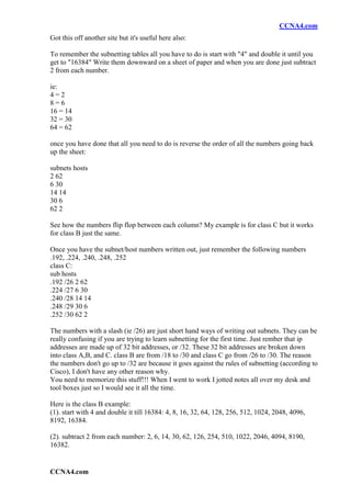 CCNA4.com
Got this off another site but it's useful here also:

To remember the subnetting tables all you have to do is start with "4" and double it until you
get to "16384" Write them downward on a sheet of paper and when you are done just subtract
2 from each number.

ie:
4=2
8=6
16 = 14
32 = 30
64 = 62

once you have done that all you need to do is reverse the order of all the numbers going back
up the sheet:

subnets hosts
2 62
6 30
14 14
30 6
62 2

See how the numbers flip flop between each column? My example is for class C but it works
for class B just the same.

Once you have the subnet/host numbers written out, just remember the following numbers
.192, .224, .240, .248, .252
class C:
sub hosts
.192 /26 2 62
.224 /27 6 30
.240 /28 14 14
.248 /29 30 6
.252 /30 62 2

The numbers with a slash (ie /26) are just short hand ways of writing out subnets. They can be
really confusing if you are trying to learn subnetting for the first time. Just rember that ip
addresses are made up of 32 bit addresses, or /32. These 32 bit addresses are broken down
into class A,B, and C. class B are from /18 to /30 and class C go from /26 to /30. The reason
the numbers don't go up to /32 are because it goes against the rules of subnetting (according to
Cisco), I don't have any other reason why.
You need to memorize this stuff!!! When I went to work I jotted notes all over my desk and
tool boxes just so I would see it all the time.

Here is the class B example:
(1). start with 4 and double it till 16384: 4, 8, 16, 32, 64, 128, 256, 512, 1024, 2048, 4096,
8192, 16384.

(2). subtract 2 from each number: 2, 6, 14, 30, 62, 126, 254, 510, 1022, 2046, 4094, 8190,
16382.


CCNA4.com
 