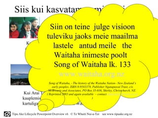 Siis kui kasvatame omi lapsi….
                               Kui me kasvatame omi lapsi hingega
                       Siin on teine julge visioon
                              Kuulame taimi kasvamas ja avame meeled
                              puudutama tähti; see on Waitaha
                     tuleviku jaoks meie maailma
          Kui meie aiad katavad Papatuanuku (maailma)
         alastuse Rahujumala rahuga antud meile the
                        lastele
                         Waitaha inimeste poolt
         Ja Kumara(magus kartul) on rikkalik; see on
         Waitaha
                         Song of Waitaha lk. 133
                            www.waitaha.org.nz
                          Kui veed on kohased hoidmaks kalu
                         Ja linde on külluses; see on Waitaha
                     Song of Waitaha, - The history of the Waitaha Nation– New Zealand’s
                       early peoples. ISBN 0-9583378, Publisher Ngatapuwai Trust, c/o
                    McBrearty and Associates, PO Box 35-036, Shirley, Christchurch, NZ.
       Kui Arai Te Uru /jagamine/ kanuu
                   ( Reprinted 2003 and again available – contact admin@mcbrearty.co.nz
       kauplemiseks/ purjetab ikka ja ikka magusa       )
       kartuliga rahva jaoks. See on Waitaha

Tipu Ake Lifecycle Powerpoint Overview v6 © Te Whaiti Nui-a-Toi   see www.tipuake.org.nz
 