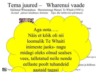 Tema juured – Wharenui vaade
   Säilitatud Wharepakaus Murumurunga Marael, Te Whaiti (1930’s)
   (Leitud pärast sündmust, kinnitas Tipu Ake mõtteviisi pärimust)


                                    Heaolu ( Ora) - paik kus valitseb tasakaal


                      Aga oota…..    Tarkus - õied, mis säilitavad teadmist, kui vanad surevad ära


                   Näis et kõik oli nii
                                    Tajumine – Informatsiooni kogumine järjepidevuse tagamiseks



                  loomulik Te Whaiti peab ulatume laotusse
                        Protsessid – uus tüvi, mis
                 inimeste jaoks- naguMeeskonna/tiimi/töö – juured, mis süüvivad ümbrusse toetama ideed

              midagi oleks olnud sealses
              vees, talletatud neile nende
                                     Liiderjuhtimine -uue idee külvamine julgusega algatada pöördeline tegevus



               eellaste Allhoovused – Te Kore - mittemidagisus ja kõiksus
                         poolt tuhandeid
                     aastaid tagasi
Tipu Ake Lifecycle Powerpoint Overview v6 © Te Whaiti Nui-a-Toi   see www.tipuake.org.nz
 