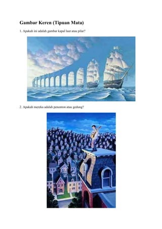 Gambar Keren (Tipuan Mata)
1. Apakah ini adalah gambar kapal laut atau pilar?




2. Apakah mereka adalah penonton atau gedung?
 