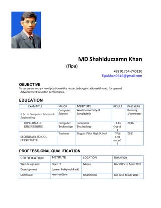 MD Shahiduzzamn Khan
(Tipu)
+88 01754-740120
Tipukhan9646@gmail.com
OBJECTIVE
To secure an entry – level positionwitharespectedorganizationwithroad,forupward
Advancementbasedonperformance.
EDUCATION
EXAMTITLE MAJOR INSTITUTE RESULT PASSYEAR
B.Sc. in Computer Science &
Engineering
Computer
Science
Worlduniversityof
Bangladesh
Running
1st
semester
DIPLLOMAIN
ENGINEERING
Computer
Technology
Computer
Technology
3.14
Out of
4
2016
SECONDARY SCHOOL
CERTIFICATE
Business Singair Pilot High School GPA:
3.50
out of
5
2011
PROFFESSIONAL QUALIFICATION
CERTIFICATION INSTITUTE LOCATION DURATION
Webdesignand
Development
OpenIT
(powerByHytechPark)
Mirpur Dec 2015 to April 2016
ComTIA A+ New HoriZons Dhanmondi Jan 2015 to Apr2015
 