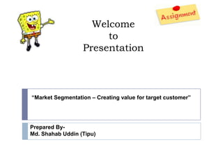 Welcome
                       to
                  Presentation



“Market Segmentation – Creating value for target customer”




Prepared By-
Md. Shahab Uddin (Tipu)
 