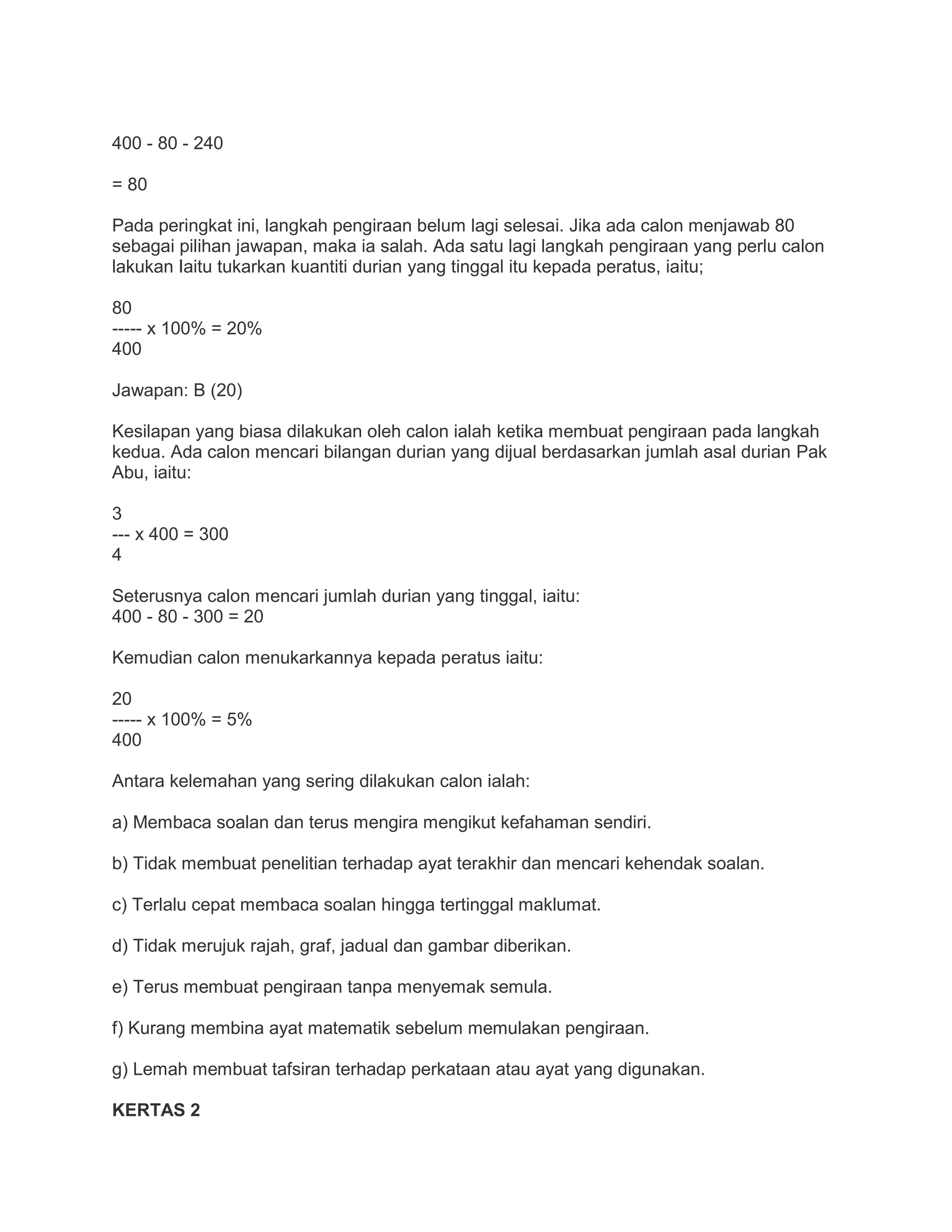 400 - 80 - 240
= 80
Pada peringkat ini, langkah pengiraan belum lagi selesai. Jika ada calon menjawab 80
sebagai pilihan jawapan, maka ia salah. Ada satu lagi langkah pengiraan yang perlu calon
lakukan Iaitu tukarkan kuantiti durian yang tinggal itu kepada peratus, iaitu;
80
----- x 100% = 20%
400
Jawapan: B (20)
Kesilapan yang biasa dilakukan oleh calon ialah ketika membuat pengiraan pada langkah
kedua. Ada calon mencari bilangan durian yang dijual berdasarkan jumlah asal durian Pak
Abu, iaitu:
3
--- x 400 = 300
4
Seterusnya calon mencari jumlah durian yang tinggal, iaitu:
400 - 80 - 300 = 20
Kemudian calon menukarkannya kepada peratus iaitu:
20
----- x 100% = 5%
400
Antara kelemahan yang sering dilakukan calon ialah:
a) Membaca soalan dan terus mengira mengikut kefahaman sendiri.
b) Tidak membuat penelitian terhadap ayat terakhir dan mencari kehendak soalan.
c) Terlalu cepat membaca soalan hingga tertinggal maklumat.
d) Tidak merujuk rajah, graf, jadual dan gambar diberikan.
e) Terus membuat pengiraan tanpa menyemak semula.
f) Kurang membina ayat matematik sebelum memulakan pengiraan.
g) Lemah membuat tafsiran terhadap perkataan atau ayat yang digunakan.
KERTAS 2
 