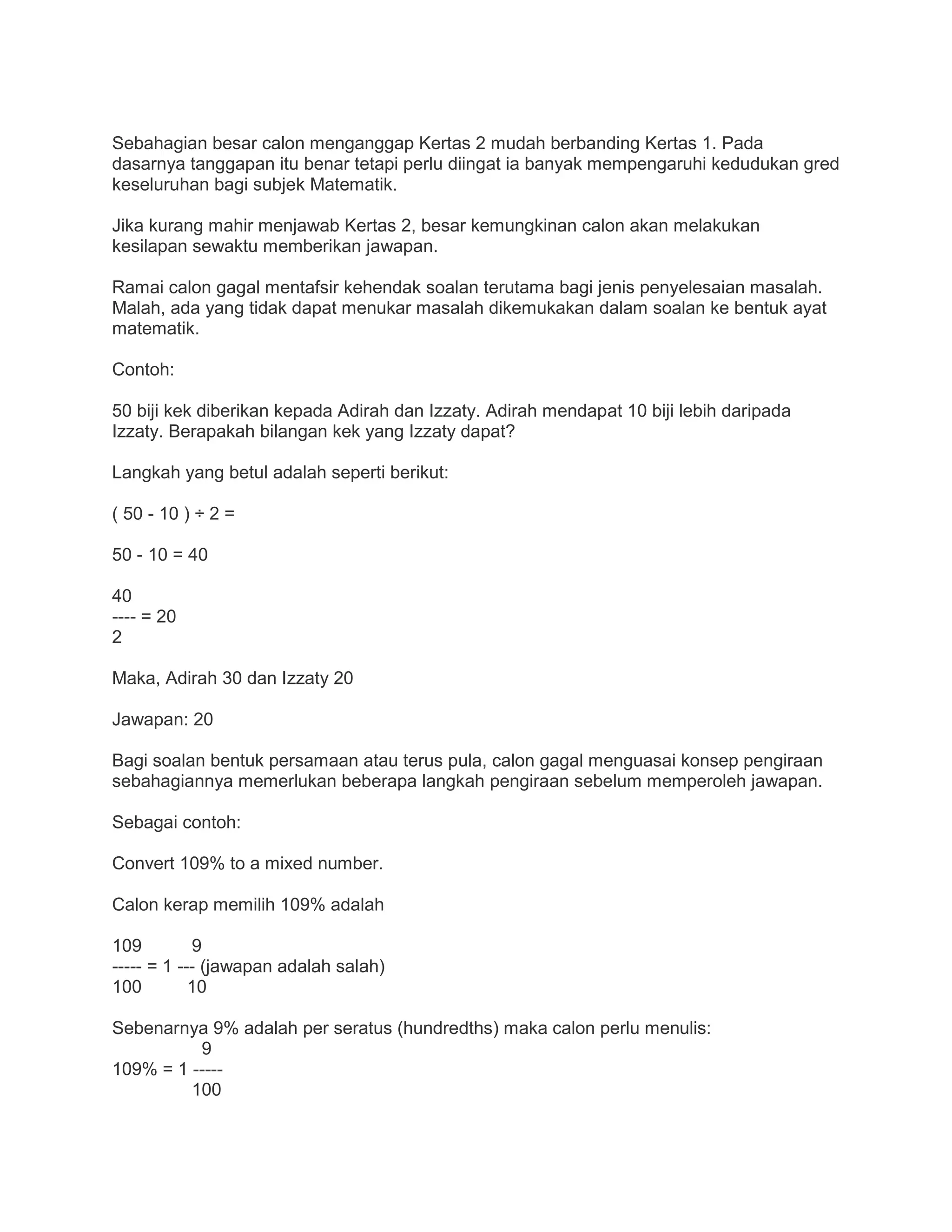 Sebahagian besar calon menganggap Kertas 2 mudah berbanding Kertas 1. Pada
dasarnya tanggapan itu benar tetapi perlu diingat ia banyak mempengaruhi kedudukan gred
keseluruhan bagi subjek Matematik.
Jika kurang mahir menjawab Kertas 2, besar kemungkinan calon akan melakukan
kesilapan sewaktu memberikan jawapan.
Ramai calon gagal mentafsir kehendak soalan terutama bagi jenis penyelesaian masalah.
Malah, ada yang tidak dapat menukar masalah dikemukakan dalam soalan ke bentuk ayat
matematik.
Contoh:
50 biji kek diberikan kepada Adirah dan Izzaty. Adirah mendapat 10 biji lebih daripada
Izzaty. Berapakah bilangan kek yang Izzaty dapat?
Langkah yang betul adalah seperti berikut:
( 50 - 10 ) ÷ 2 =
50 - 10 = 40
40
---- = 20
2
Maka, Adirah 30 dan Izzaty 20
Jawapan: 20
Bagi soalan bentuk persamaan atau terus pula, calon gagal menguasai konsep pengiraan
sebahagiannya memerlukan beberapa langkah pengiraan sebelum memperoleh jawapan.
Sebagai contoh:
Convert 109% to a mixed number.
Calon kerap memilih 109% adalah
109 9
----- = 1 --- (jawapan adalah salah)
100 10
Sebenarnya 9% adalah per seratus (hundredths) maka calon perlu menulis:
9
109% = 1 -----
100
 