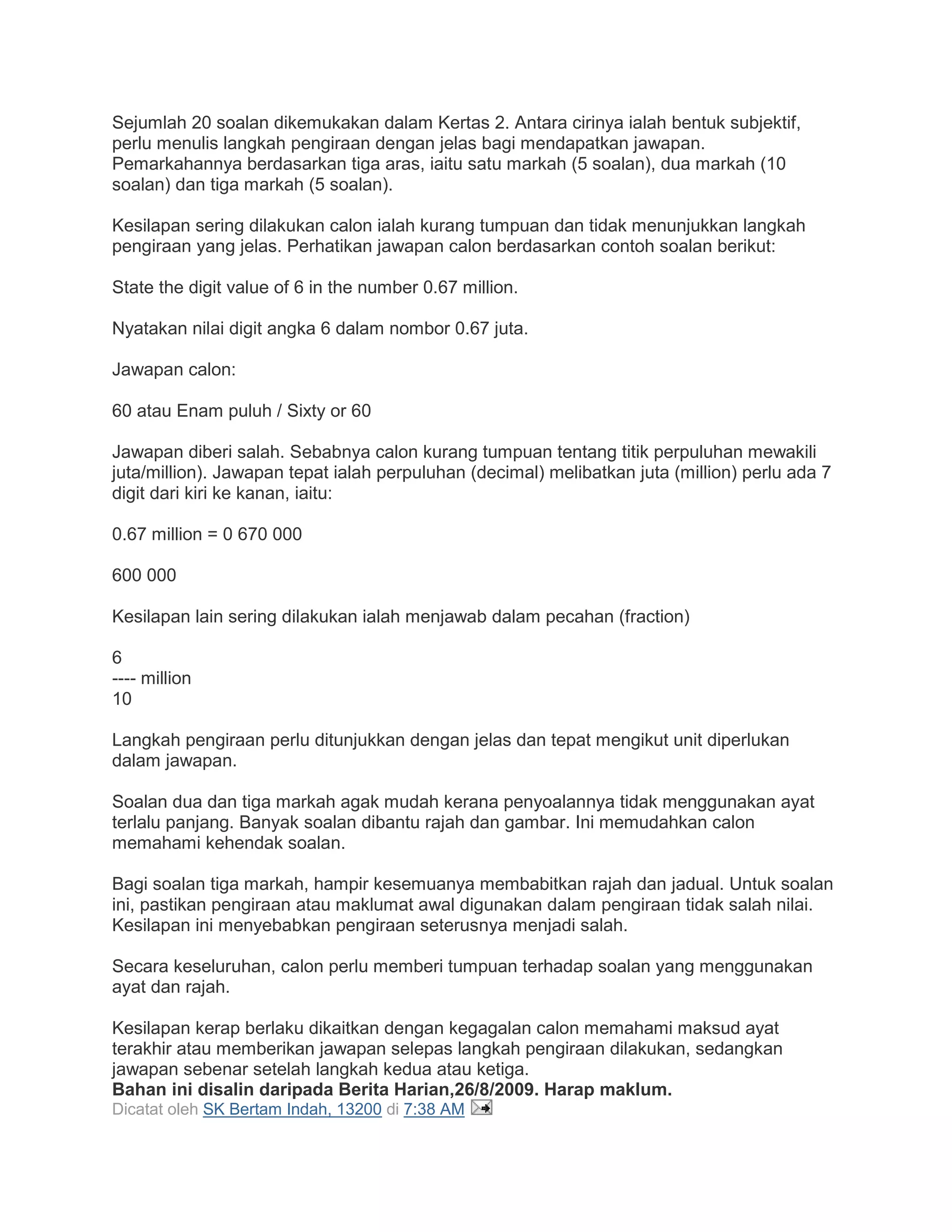 Sejumlah 20 soalan dikemukakan dalam Kertas 2. Antara cirinya ialah bentuk subjektif,
perlu menulis langkah pengiraan dengan jelas bagi mendapatkan jawapan.
Pemarkahannya berdasarkan tiga aras, iaitu satu markah (5 soalan), dua markah (10
soalan) dan tiga markah (5 soalan).
Kesilapan sering dilakukan calon ialah kurang tumpuan dan tidak menunjukkan langkah
pengiraan yang jelas. Perhatikan jawapan calon berdasarkan contoh soalan berikut:
State the digit value of 6 in the number 0.67 million.
Nyatakan nilai digit angka 6 dalam nombor 0.67 juta.
Jawapan calon:
60 atau Enam puluh / Sixty or 60
Jawapan diberi salah. Sebabnya calon kurang tumpuan tentang titik perpuluhan mewakili
juta/million). Jawapan tepat ialah perpuluhan (decimal) melibatkan juta (million) perlu ada 7
digit dari kiri ke kanan, iaitu:
0.67 million = 0 670 000
600 000
Kesilapan lain sering dilakukan ialah menjawab dalam pecahan (fraction)
6
---- million
10
Langkah pengiraan perlu ditunjukkan dengan jelas dan tepat mengikut unit diperlukan
dalam jawapan.
Soalan dua dan tiga markah agak mudah kerana penyoalannya tidak menggunakan ayat
terlalu panjang. Banyak soalan dibantu rajah dan gambar. Ini memudahkan calon
memahami kehendak soalan.
Bagi soalan tiga markah, hampir kesemuanya membabitkan rajah dan jadual. Untuk soalan
ini, pastikan pengiraan atau maklumat awal digunakan dalam pengiraan tidak salah nilai.
Kesilapan ini menyebabkan pengiraan seterusnya menjadi salah.
Secara keseluruhan, calon perlu memberi tumpuan terhadap soalan yang menggunakan
ayat dan rajah.
Kesilapan kerap berlaku dikaitkan dengan kegagalan calon memahami maksud ayat
terakhir atau memberikan jawapan selepas langkah pengiraan dilakukan, sedangkan
jawapan sebenar setelah langkah kedua atau ketiga.
Bahan ini disalin daripada Berita Harian,26/8/2009. Harap maklum.
Dicatat oleh SK Bertam Indah, 13200 di 7:38 AM
 