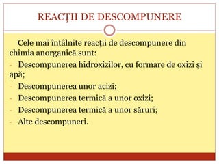 REACŢII DE DESCOMPUNERE
Cele mai întâlnite reacţii de descompunere din
chimia anorganică sunt:
- Descompunerea hidroxizilor, cu formare de oxizi şi
apă;
- Descompunerea unor acizi;
- Descompunerea termică a unor oxizi;
- Descompunerea termică a unor săruri;
- Alte descompuneri.
 