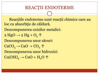 REACŢII ENDOTERME
Reacțiile endoterme sunt reacții chimice care au
loc cu absorbţie de căldură.
Descompunerea oxizilor metalici:
2 HgO → 2 Hg + O2 ↑
Descompunerea unor săruri:
CaCO3 → CaO + CO2 ↑
Descompunerea unor hidroxizi:
Cu(OH)2 → CuO + H2O ↑
 