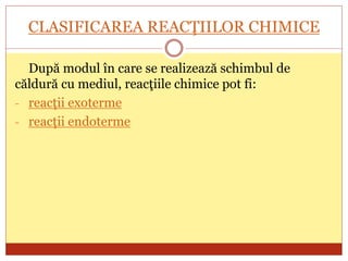 CLASIFICAREA REACŢIILOR CHIMICE
După modul în care se realizează schimbul de
căldură cu mediul, reacţiile chimice pot fi:
- reacţii exoterme
- reacţii endoterme
 