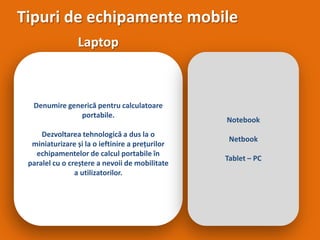 Tipuri de echipamente mobile Laptop Denumire generică pentru calculatoare portabile.  Dezvoltarea tehnologică a dus la o miniaturizare și la o ieftinire a prețurilor echipamentelor de calcul portabile în paralel cu o creștere a nevoii de mobilitate a utilizatorilor.  Notebook Netbook Tablet – PC 
