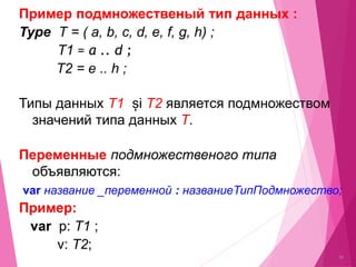 10
Примeр подмножественый тип данных :
Type T = ( a, b, c, d, e, f, g, h) ;
T1 = a .. d ;
T2 = e .. h ;
Типы данных T1 și T2 является подмножеством
значений типа данных T.
Переменные подмножественого типа
объявляются:
var название _переменной : названиеТипПодмножество;
Примeр:
var p: T1 ;
v: T2;
 