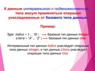 К данным интервального и подмножественого
типа могут применяться операции
унаследованные от базового типа данных.
Примeр:
Type Indice = 1 .. 10 ; базовый тип данных integer
Litera = ‘A’ .. ‘Z’ ; базовый тип данных char
Интервальный тип данных Indice унаследует операции
типа данных integer, a тип данных Litera унаследует
операции типа данных char.
11
 