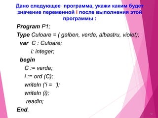 Program P1;
Type Culoare = ( galben, verde, albastru, violet);
var C : Culoare;
i: integer;
begin
C := verde;
i := ord (C);
writeln (‘i = ‘);
writeln (i);
readln;
End.
12
Дано следующее программа, укажи каким будет
значение переменной i после выполнения этой
программы :
 