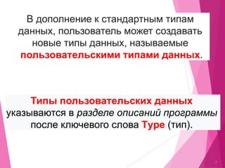 2
В дополнение к стандартным типам
данных, пользователь может создавать
новые типы данных, называемые
пользовательскими типами данных.
Типы пользовательских данных
указываются в разделе описаний программы
после ключевого слова Тype (тип).
 