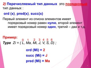 6
2) Перечисляемый тип данных это порядковый
тип данных :
ord (x), pred(x), succ(x)
Первый элемент из списка элементов имеет
порядковый номер равен нулю, второй элемент
имеет порядковый номер один, третий – два и т.д.
Примeр:
Type Zi = ( L, Ma, Mi, J, V, S, D) ;
0 1 2 3 4 5 6
ord (Mi) = 2
succ (Mi) = J
pred (Mi) = Ma
 