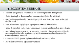 3. ECOSISTEME URBANE
 - trăsăturile negative se accentuează sub influența presiunii demografice
 - factorii naturali se diminuează pe seama creșterii factorilor artificiali
 - structurile orașului moder constau în proporții mari de rocă și metal, reducerea
spațiilor verzi
 - densitatea medie a populației ajunge la 30 000-35 000 loc/km 2
 - apele de suprafață sunt poluate cu reziduuri petroliere, industriale și gospodărești
 - atmosfera se caracterizează prin atenuarea exceselor climatice din timpul iernii,
creșterea radiațiilor calorice din timpul verii, acumularea poluanților emiși de:
uzine, mijloace de transport
 - crește nivelul de zgomot, aglomerația fazorizând stresul psihic
 - mortalitate superioară față din mediul rural
 
