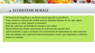 4. ECOSISTEME RURALE
- Se bazează de reugulă pe o producție mixtă agricolă și zootehnică
- Larg contatct cu factorii din mediul natural, popilația dispune de aer, apă, spațiu
- Larg contact cu solul, plantele și animalele
- Ritm de viață lent, posibilități de transport mai reduse
- Munca fizică este modul caracteristic de activitate din această sferă
- Aprovizionarea cu apă și alimente este caracterizată de dependența de surse imediate
- Stare de sănătate este superioară datorită atmosferei curate, apei nepoluate și alimente
bogate în vitamine
 