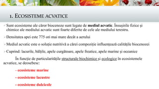 1. ECOSISTEME ACVATICE
Sunt ecosisteme ale căror biocenoze sunt legate de mediul acvatic. Însușirile fizice și
chimice ale mediului acvatic sunt foarte diferite de cele ale mediului terestru.
Densitatea apei este 775 ori mai mare decât a aerului
Mediul acvatic este o soluție nutritivă a cărei compoziție influențează calitățile biocenozei
Cuprind: lacurile, bălțile, apele curgătoare, apele freatice, apele marine și oceanice
În funcție de particularitățile structurale biochimice și ecologice în ecosistemele
acvatice, se deosebesc:
- ecosisteme marine
- ecosisteme lacustre
- ecosisteme dulcicole
 