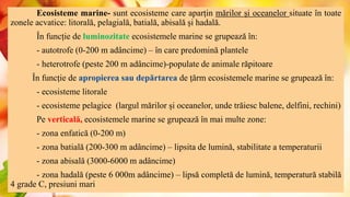 Ecosisteme marine- sunt ecosisteme care aparțin mărilor și oceanelor situate în toate
zonele acvatice: litorală, pelagială, batială, abisală și hadală.
În funcție de luminozitate ecosistemele marine se grupează în:
- autotrofe (0-200 m adâncime) – în care predomină plantele
- heterotrofe (peste 200 m adâncime)-populate de animale răpitoare
În funcție de apropierea sau depărtarea de țărm ecosistemele marine se grupează în:
- ecosisteme litorale
- ecosisteme pelagice (largul mărilor și oceanelor, unde trăiesc balene, delfini, rechini)
Pe verticală, ecosistemele marine se grupează în mai multe zone:
- zona enfatică (0-200 m)
- zona batială (200-300 m adâncime) – lipsita de lumină, stabilitate a temperaturii
- zona abisală (3000-6000 m adâncime)
- zona hadală (peste 6 000m adâncime) – lipsă completă de lumină, temperatură stabilă
4 grade C, presiuni mari
 