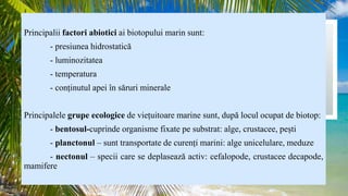 Principalii factori abiotici ai biotopului marin sunt:
- presiunea hidrostatică
- luminozitatea
- temperatura
- conținutul apei în săruri minerale
Principalele grupe ecologice de viețuitoare marine sunt, după locul ocupat de biotop:
- bentosul-cuprinde organisme fixate pe substrat: alge, crustacee, pești
- planctonul – sunt transportate de curenți marini: alge unicelulare, meduze
- nectonul – specii care se deplasează activ: cefalopode, crustacee decapode,
mamifere
 