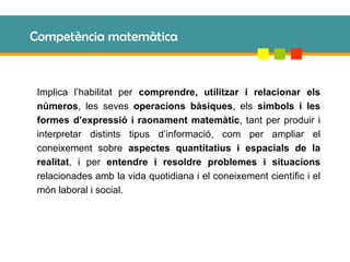Competència matemàtica Implica l’habilitat per  comprendre, utilitzar i relacionar els números , les seves  operacions bàsiques , els  símbols i les formes d’expressió i raonament matemàtic , tant per produir i interpretar distints tipus d’informació, com per ampliar el coneixement sobre  aspectes quantitatius i espacials de la realitat , i per  entendre i resoldre problemes i situacions  relacionades amb la vida quotidiana i el coneixement científic i el món laboral i social. 