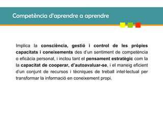 Competència d’aprendre a aprendre Implica la  consciència, gestió i control de les pròpies capacitats i coneixements  des d’un sentiment de competència o eficàcia personal, i inclou tant el  pensament estratègic  com la la  capacitat de cooperar, d’autoavaluar-se , i el maneig eficient d’un conjunt de recursos i tècniques de treball intel·lectual per transformar la informació en coneixement propi. 