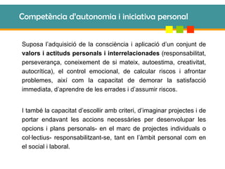 Competència d’autonomia i iniciativa personal Suposa l’adquisició de la consciència i aplicació d’un conjunt de  valors i actituds personals i interrelacionades  (responsabilitat, perseverança, coneixement de si mateix, autoestima, creativitat, autocrítica), el control emocional, de calcular riscos i afrontar problemes, així com la capacitat de demorar la satisfacció immediata, d’aprendre de les errades i d’assumir riscos. I també la capacitat d’escollir amb criteri, d’imaginar projectes i de portar endavant les accions necessàries per desenvolupar les opcions i plans personals- en el marc de projectes individuals o col·lectius- responsabilitzant-se, tant en l’àmbit personal com en el social i laboral. 