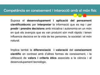 Competència en coneixement i interacció amb el món físic Suposa el  desenvolupament i aplicació del pensament cientificotècnic  per  interpretar  la informació que es rep i per  predir  i  prendre decisions  amb iniciativa i autonomia en un món en què els avenços que es van produint són molt ràpids i tenen influencia decisiva en la vida de les persones, la societat i el món natural. Implica també la  diferenciació  i valoració  del  coneixement científic  en contrast amb d’altres formes de coneixement, i la utilització de  valors i criteris ètics  associats a la ciència i al desenvolupament tecnològic. 